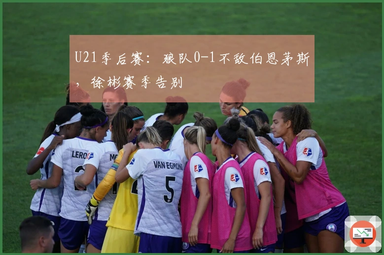 U21季后赛：狼队0-1不敌伯恩茅斯，徐彬赛季告别