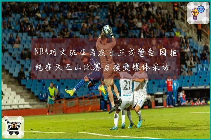 NBA对文班亚马发出正式警告 因拒绝在天王山比赛后接受媒体采访
