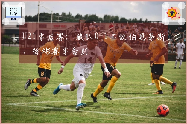 U21季后赛：狼队0-1不敌伯恩茅斯，徐彬赛季告别